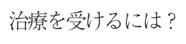 治療を受けるには?